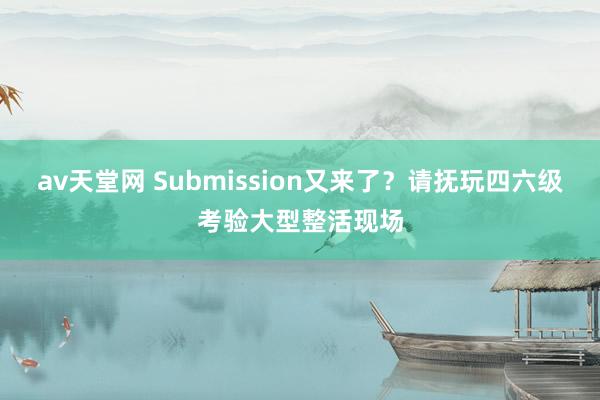 av天堂网 Submission又来了？请抚玩四六级考验大型整活现场