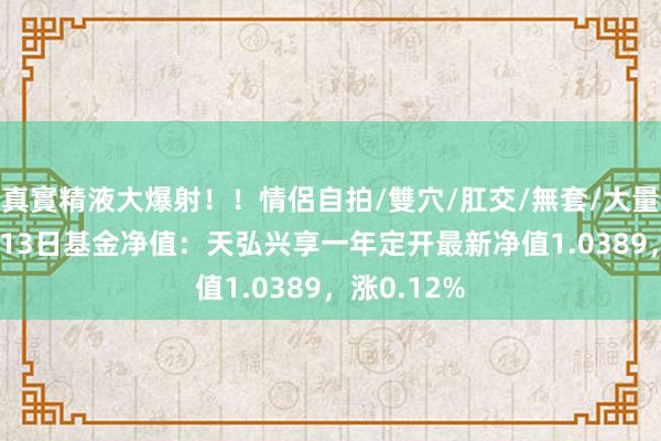 真實精液大爆射！！情侶自拍/雙穴/肛交/無套/大量噴精 12月13日基金净值：天弘兴享一年定开最新净值1.0389，涨0.12%