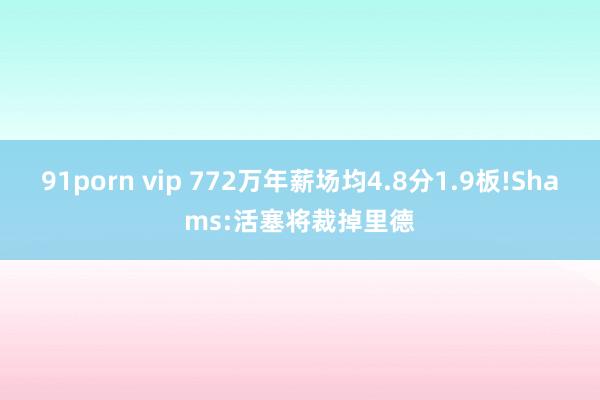 91porn vip 772万年薪场均4.8分1.9板!Shams:活塞将裁掉里德