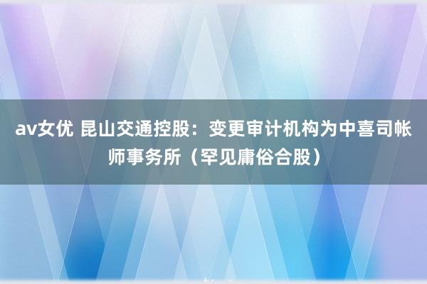 av女优 昆山交通控股：变更审计机构为中喜司帐师事务所（罕见庸俗合股）