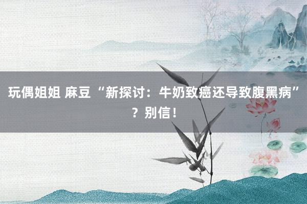 玩偶姐姐 麻豆 “新探讨：牛奶致癌还导致腹黑病”？别信！