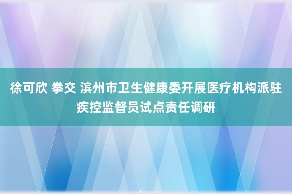 徐可欣 拳交 滨州市卫生健康委开展医疗机构派驻疾控监督员试点责任调研