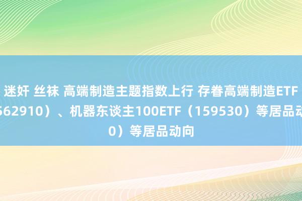 迷奸 丝袜 高端制造主题指数上行 存眷高端制造ETF（562910）、机器东谈主100ETF（159530）等居品动向