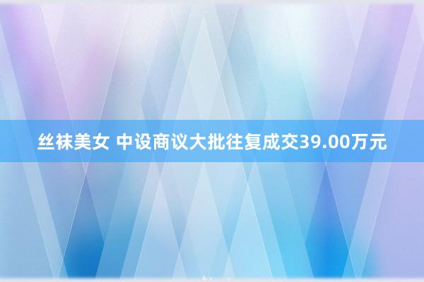 丝袜美女 中设商议大批往复成交39.00万元