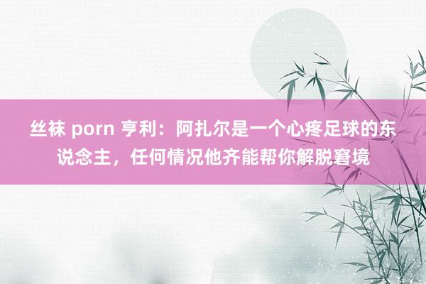 丝袜 porn 亨利：阿扎尔是一个心疼足球的东说念主，任何情况他齐能帮你解脱窘境