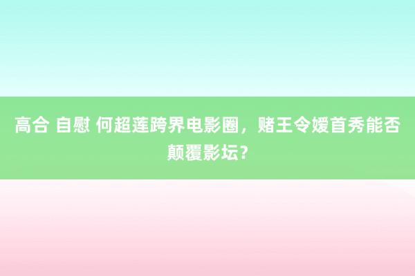 高合 自慰 何超莲跨界电影圈，赌王令嫒首秀能否颠覆影坛？