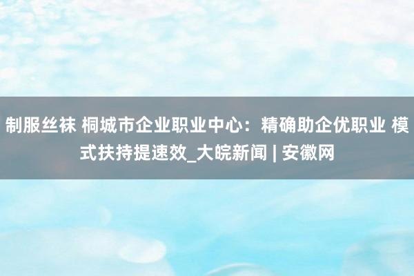 制服丝袜 桐城市企业职业中心：精确助企优职业 模式扶持提速效_大皖新闻 | 安徽网