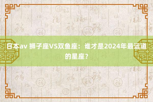 日本av 狮子座VS双鱼座：谁才是2024年最运道的星座？