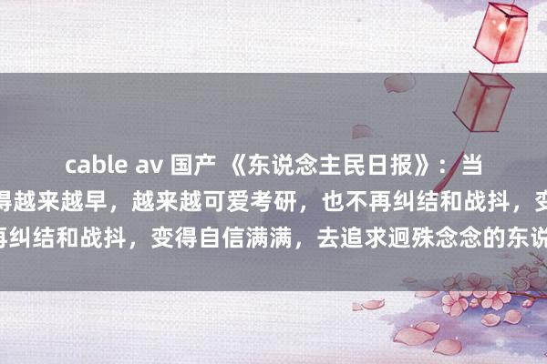 cable av 国产 《东说念主民日报》：当你开动爱我方，你就会睡得越来越早，越来越可爱考研，也不再纠结和战抖，变得自信满满，去追求迥殊念念的东说念主和事。