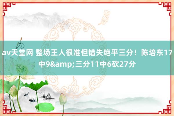 av天堂网 整场王人很准但错失绝平三分！陈培东17中9&三分11中6砍27分