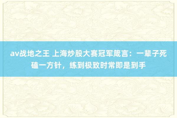 av战地之王 上海炒股大赛冠军箴言：一辈子死磕一方针，练到极致时常即是到手