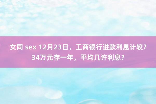 女同 sex 12月23日，工商银行进款利息计较？34万元存一年，平均几许利息？