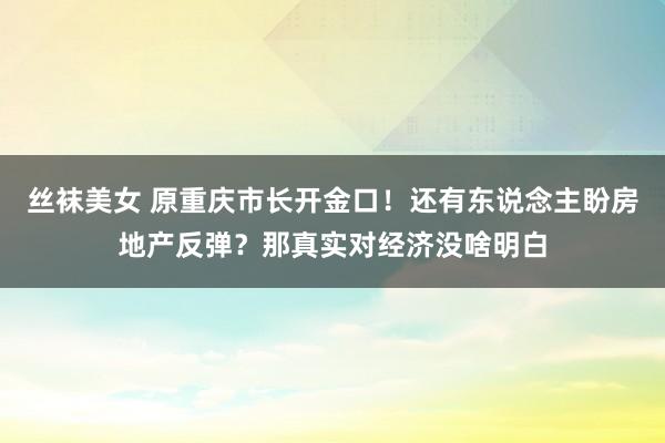 丝袜美女 原重庆市长开金口！还有东说念主盼房地产反弹？那真实对经济没啥明白