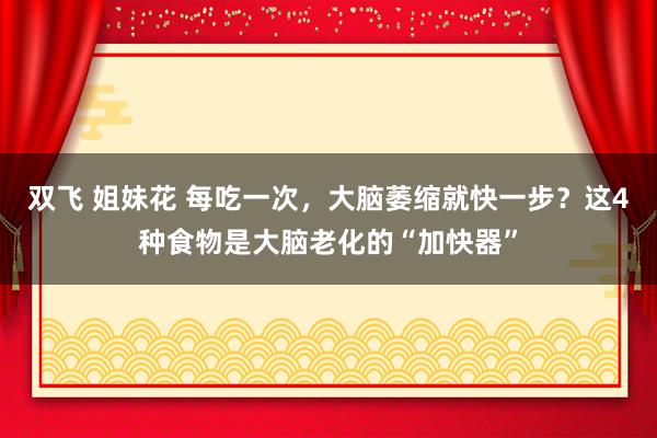 双飞 姐妹花 每吃一次，大脑萎缩就快一步？这4种食物是大脑老化的“加快器”