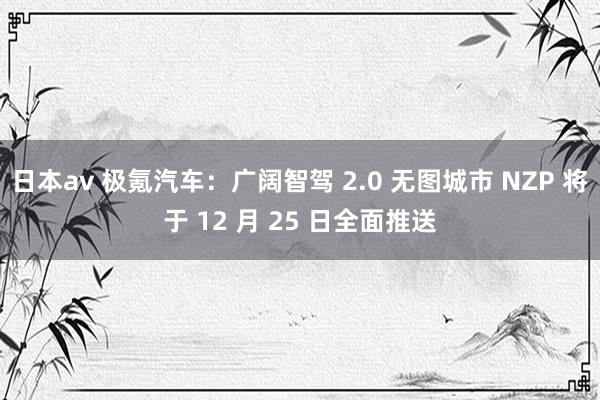 日本av 极氪汽车：广阔智驾 2.0 无图城市 NZP 将于 12 月 25 日全面推送