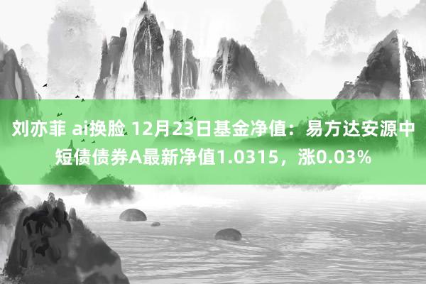 刘亦菲 ai换脸 12月23日基金净值：易方达安源中短债债券A最新净值1.0315，涨0.03%