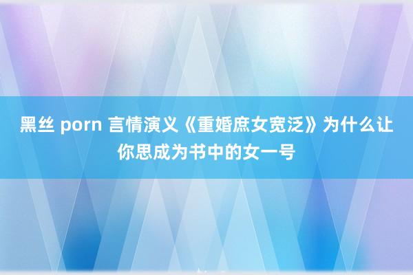 黑丝 porn 言情演义《重婚庶女宽泛》为什么让你思成为书中的女一号