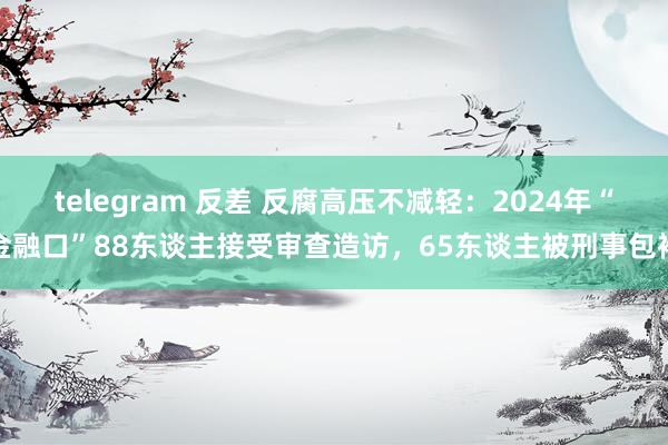 telegram 反差 反腐高压不减轻：2024年“金融口”88东谈主接受审查造访，65东谈主被刑事包袱