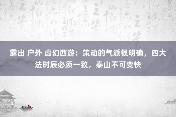 露出 户外 虚幻西游：策动的气派很明确，四大法时辰必须一致，泰山不可变快