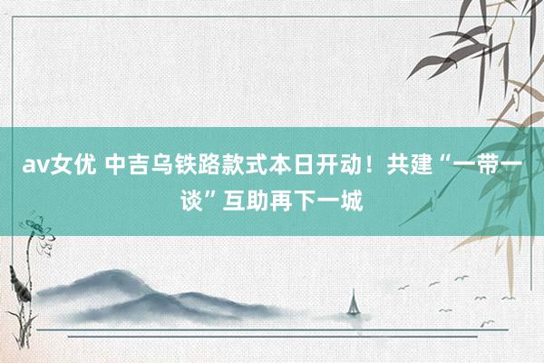 av女优 中吉乌铁路款式本日开动！共建“一带一谈”互助再下一城