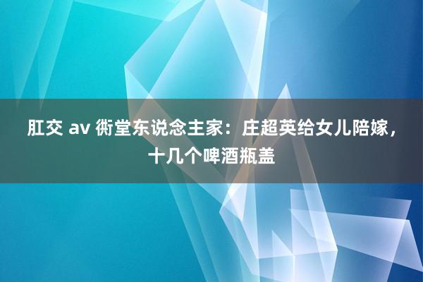 肛交 av 衖堂东说念主家：庄超英给女儿陪嫁，十几个啤酒瓶盖