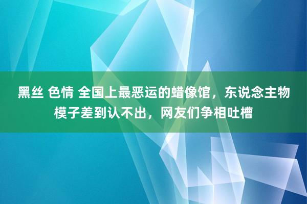 黑丝 色情 全国上最恶运的蜡像馆，东说念主物模子差到认不出，网友们争相吐槽