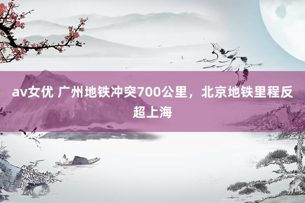 av女优 广州地铁冲突700公里，北京地铁里程反超上海