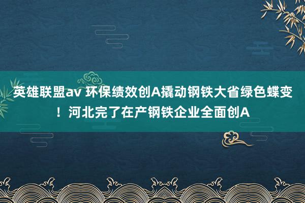 英雄联盟av 环保绩效创A撬动钢铁大省绿色蝶变！河北完了在产钢铁企业全面创A