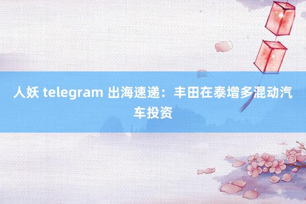 人妖 telegram 出海速递：丰田在泰增多混动汽车投资