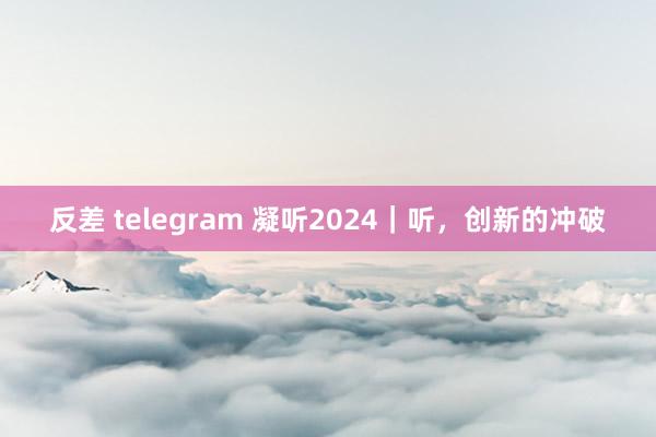 反差 telegram 凝听2024｜听，创新的冲破