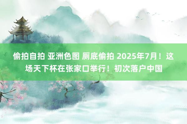 偷拍自拍 亚洲色图 厕底偷拍 2025年7月！这场天下杯在张家口举行！初次落户中国