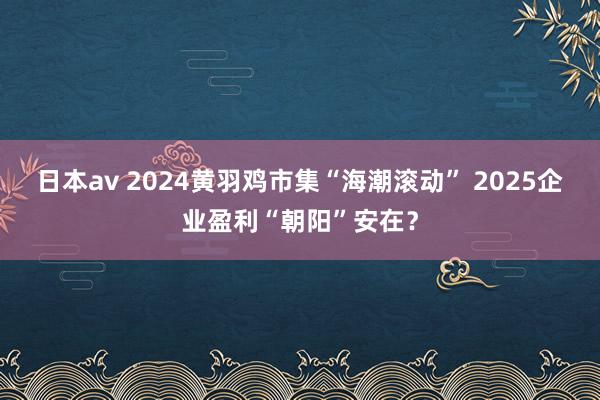 日本av 2024黄羽鸡市集“海潮滚动” 2025企业盈利“朝阳”安在？