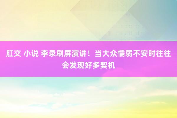 肛交 小说 李录刷屏演讲！当大众懦弱不安时往往会发现好多契机