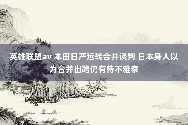 英雄联盟av 本田日产运转合并谈判 日本身人以为合并出路仍有待不雅察