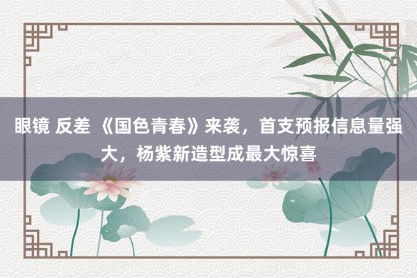 眼镜 反差 《国色青春》来袭，首支预报信息量强大，杨紫新造型成最大惊喜