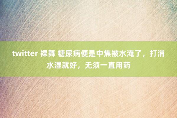 twitter 裸舞 糖尿病便是中焦被水淹了，打消水湿就好，无须一直用药