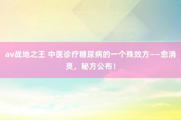 av战地之王 中医诊疗糖尿病的一个殊效方——愈消灵，秘方公布！