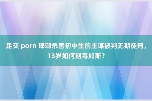 足交 porn 邯郸杀害初中生的主谋被判无期徒刑，13岁如何刻毒如斯？