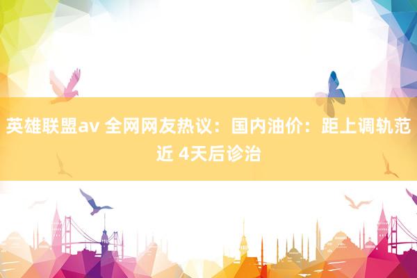 英雄联盟av 全网网友热议：国内油价：距上调轨范近 4天后诊治