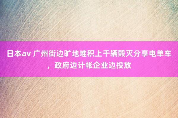 日本av 广州街边旷地堆积上千辆毁灭分享电单车，政府边计帐企业边投放