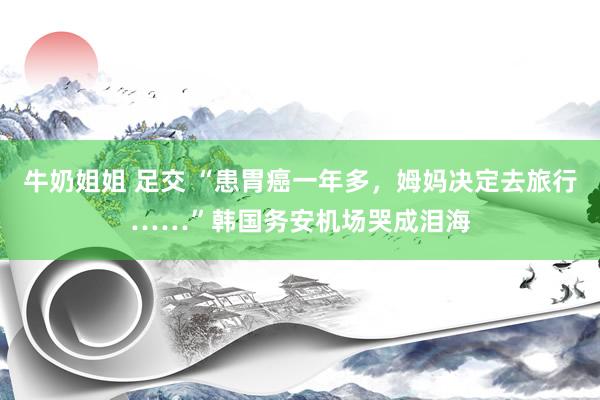 牛奶姐姐 足交 “患胃癌一年多，姆妈决定去旅行……”韩国务安机场哭成泪海