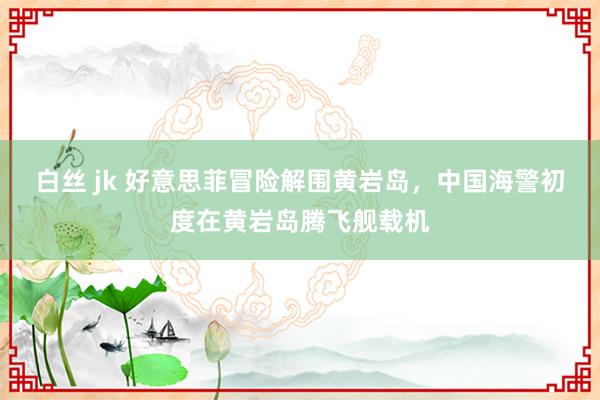 白丝 jk 好意思菲冒险解围黄岩岛，中国海警初度在黄岩岛腾飞舰载机