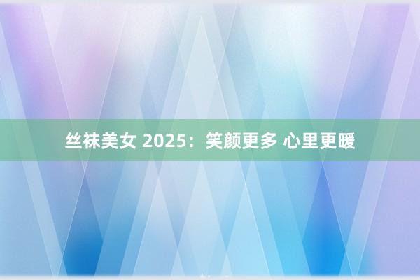 丝袜美女 2025：笑颜更多 心里更暖