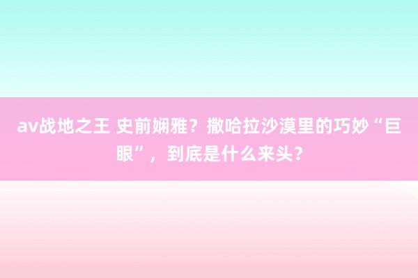 av战地之王 史前娴雅？撒哈拉沙漠里的巧妙“巨眼”，到底是什么来头？