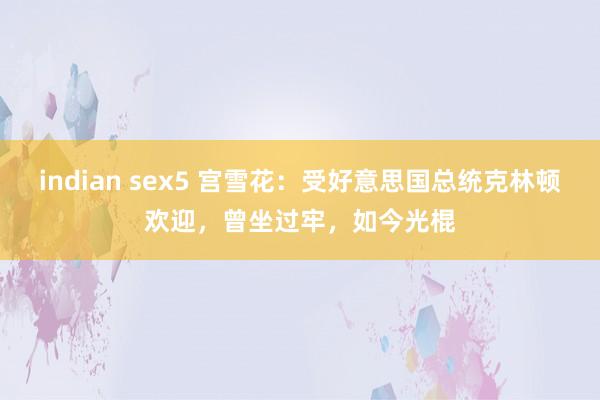 indian sex5 宫雪花：受好意思国总统克林顿欢迎，曾坐过牢，如今光棍