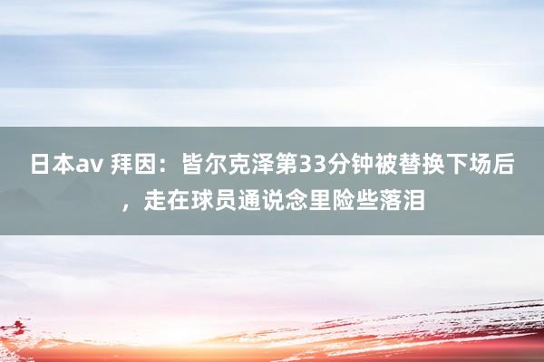 日本av 拜因：皆尔克泽第33分钟被替换下场后，走在球员通说念里险些落泪