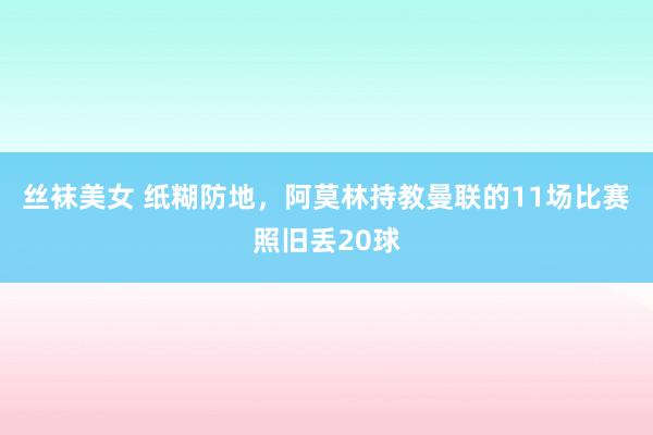 丝袜美女 纸糊防地，阿莫林持教曼联的11场比赛照旧丢20球