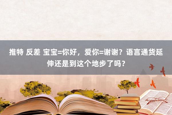 推特 反差 宝宝=你好，爱你=谢谢？语言通货延伸还是到这个地步了吗？