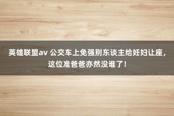 英雄联盟av 公交车上免强别东谈主给妊妇让座，这位准爸爸亦然没谁了！