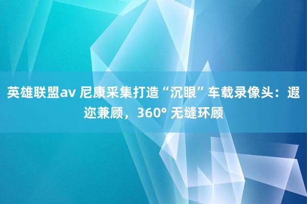 英雄联盟av 尼康采集打造“沉眼”车载录像头：遐迩兼顾，360° 无缝环顾